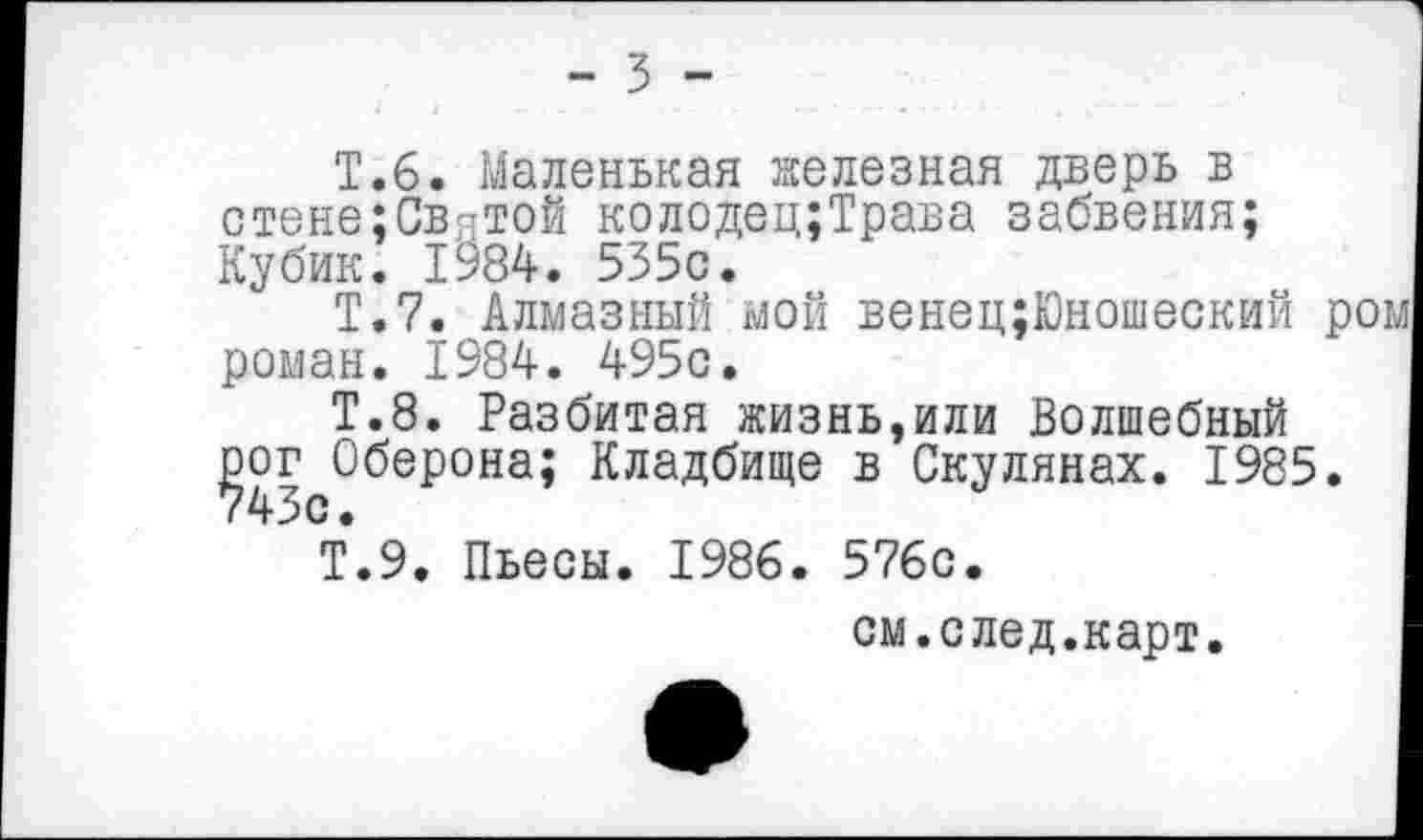 ﻿- ъ -
Т.6. Маленькая железная дверь в стене:СвяТОй колодец;Трава забвения; Кубик. 1984. 535с.
Т.7. Алмазный мой венец;Юношеский р роман. 1984. 495с.
Т.8. Разбитая жизнь,или Волшебный рог Оберона; Кладбище в Скулянах. 1985. 743с.
Т.9. Пьесы. 1986. 576с.
см.след.карт.